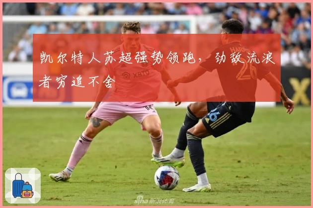 凯尔特人苏超强势领跑，劲敌流浪者穷追不舍