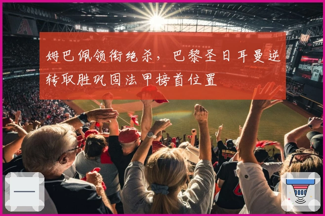 姆巴佩领衔绝杀，巴黎圣日耳曼逆转取胜巩固法甲榜首位置