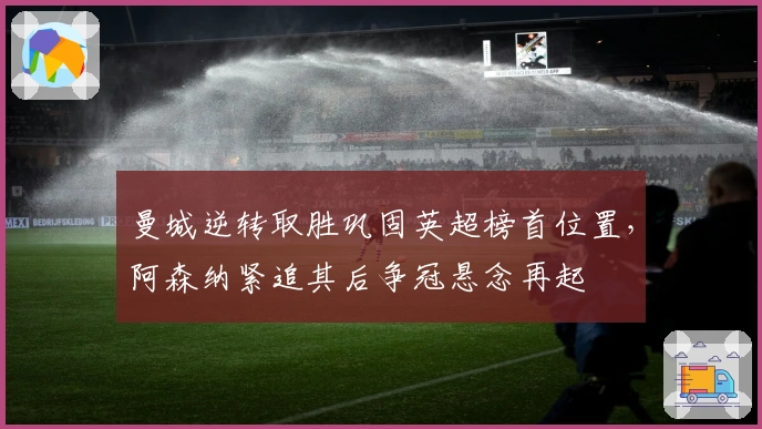 曼城逆转取胜巩固英超榜首位置，阿森纳紧追其后争冠悬念再起