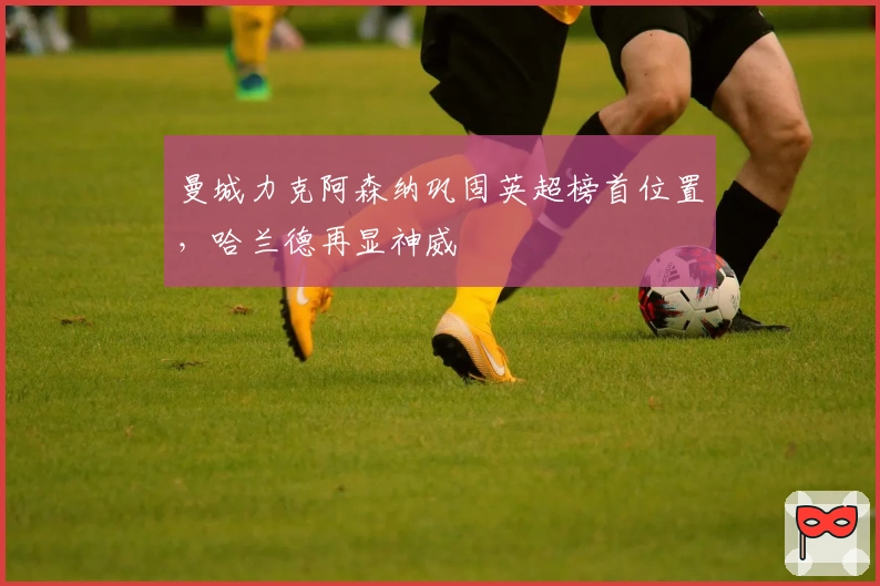 曼城力克阿森纳巩固英超榜首位置，哈兰德再显神威