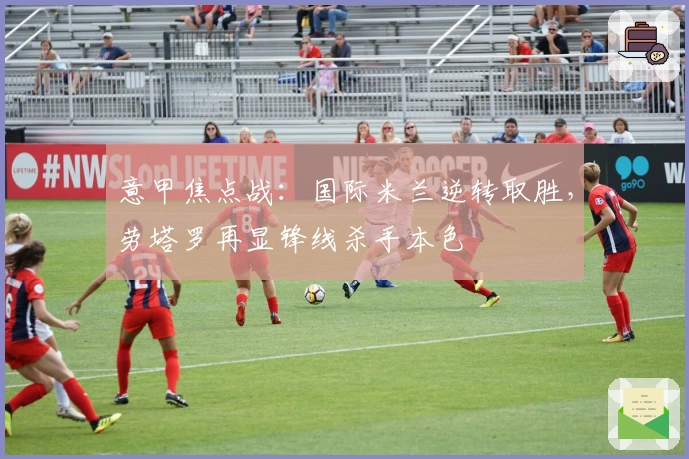 意甲焦点战:国际米兰逆转取胜,劳塔罗再显锋线杀手本色